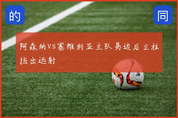 阿森纳vs塞维利亚主队易边后立柱挡出远射